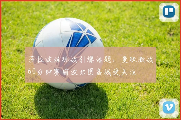 莎拉波娃观战引爆话题,曼联激战60分钟赛前波尔图备战受 - MK体育官方网站